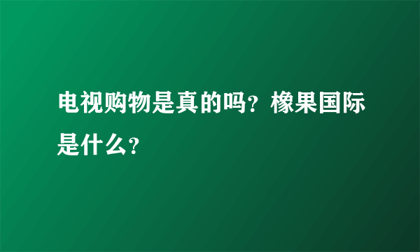 电视购物是真的吗？橡果国际是什么？