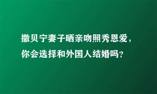 撒贝宁妻子晒亲吻照秀恩爱，你会选择和外国人结婚吗？