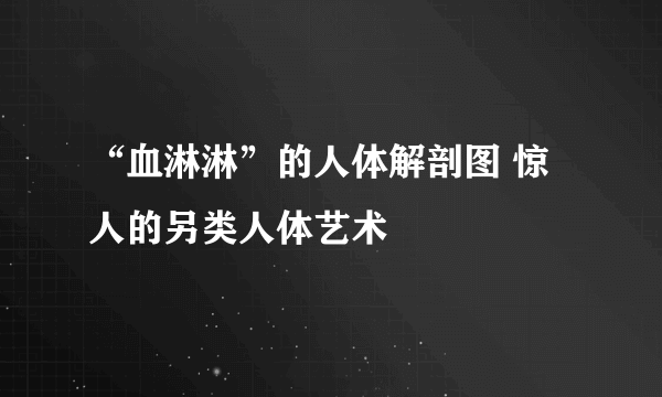 “血淋淋”的人体解剖图 惊人的另类人体艺术