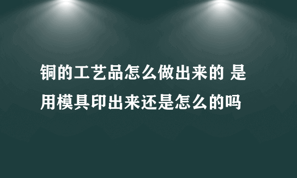 铜的工艺品怎么做出来的 是用模具印出来还是怎么的吗