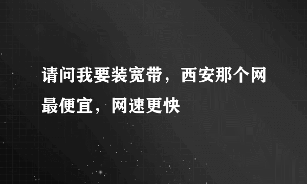 请问我要装宽带，西安那个网最便宜，网速更快