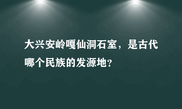 大兴安岭嘎仙洞石室，是古代哪个民族的发源地？