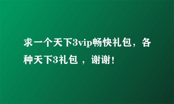 求一个天下3vip畅快礼包，各种天下3礼包 ，谢谢！