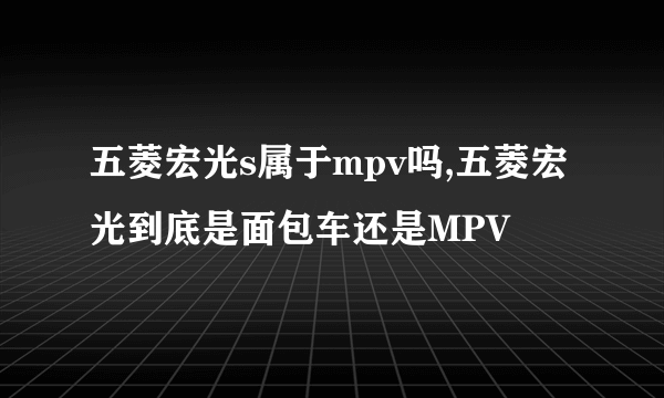 五菱宏光s属于mpv吗,五菱宏光到底是面包车还是MPV