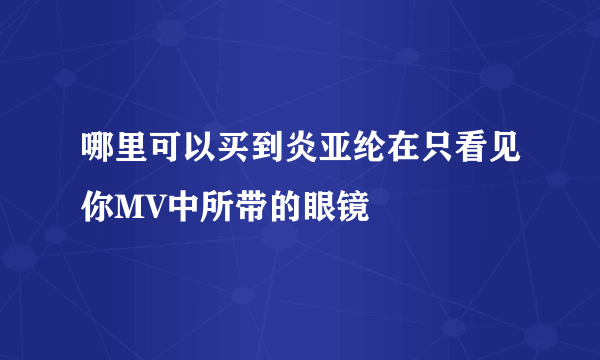 哪里可以买到炎亚纶在只看见你MV中所带的眼镜