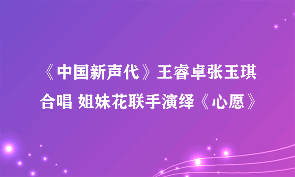 《中国新声代》王睿卓张玉琪合唱 姐妹花联手演绎《心愿》