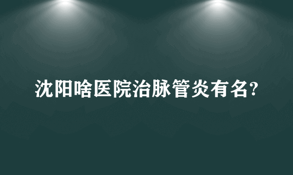 沈阳啥医院治脉管炎有名?