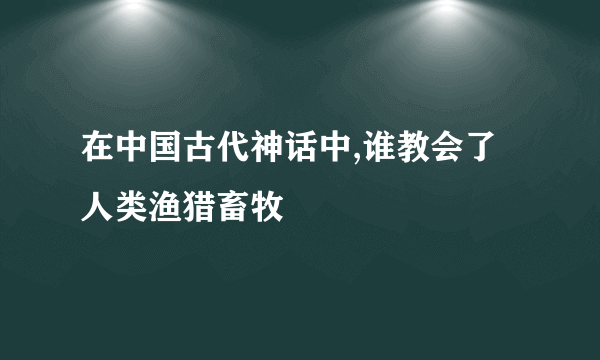 在中国古代神话中,谁教会了人类渔猎畜牧