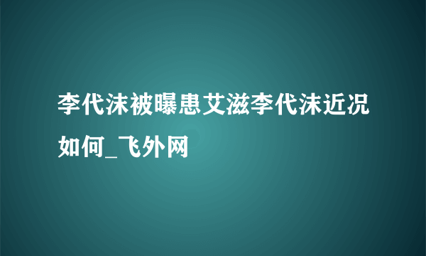 李代沫被曝患艾滋李代沫近况如何_飞外网