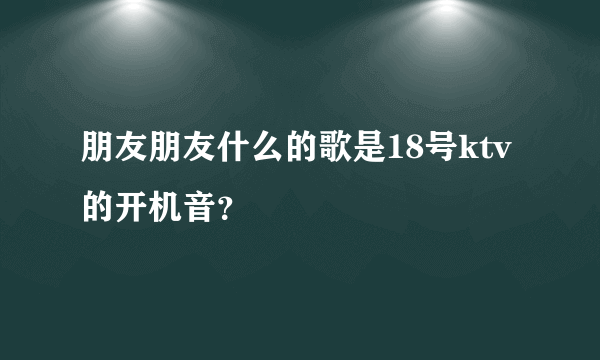 朋友朋友什么的歌是18号ktv的开机音？