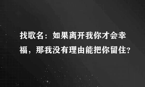 找歌名：如果离开我你才会幸福，那我没有理由能把你留住？