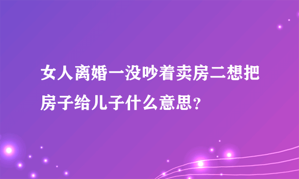 女人离婚一没吵着卖房二想把房子给儿子什么意思？