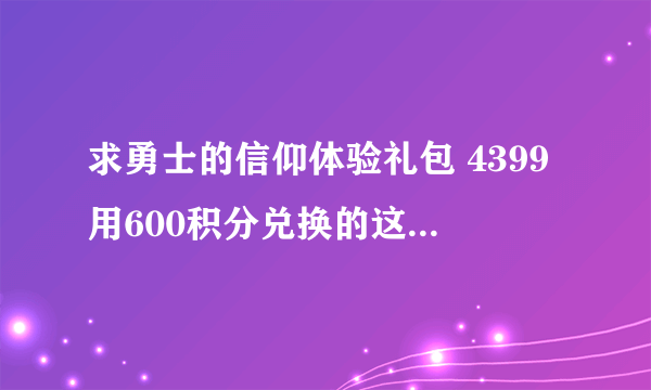 求勇士的信仰体验礼包 4399用600积分兑换的这个 y有的发我邮箱 1013026858@qq.com