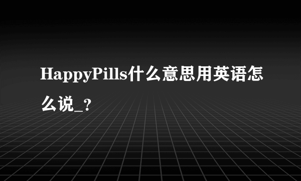 HappyPills什么意思用英语怎么说_？