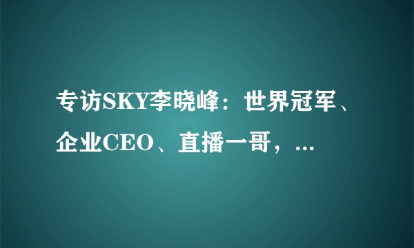 专访SKY李晓峰：世界冠军、企业CEO、直播一哥，多重身份背后的初心