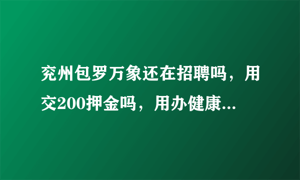 兖州包罗万象还在招聘吗，用交200押金吗，用办健康证吗，上来工资给多少，宿舍在哪，环境怎么样？