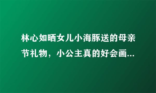 林心如晒女儿小海豚送的母亲节礼物，小公主真的好会画画呀，你喜欢吗？