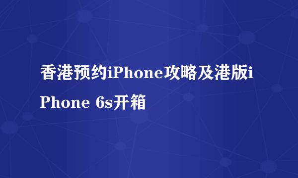 香港预约iPhone攻略及港版iPhone 6s开箱