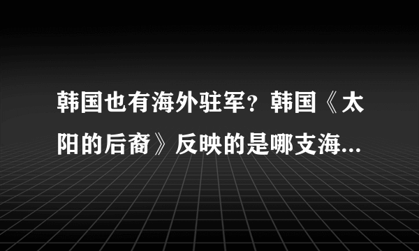 韩国也有海外驻军？韩国《太阳的后裔》反映的是哪支海外军队？