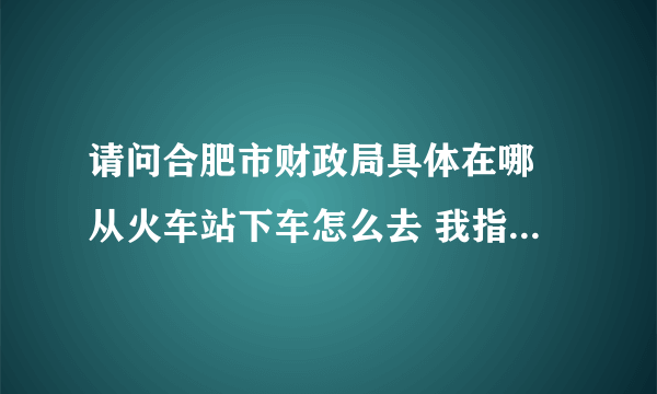 请问合肥市财政局具体在哪 从火车站下车怎么去 我指的是进行注册会计师二次报名资格审核的那个财政局 谢谢