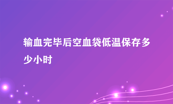 输血完毕后空血袋低温保存多少小时