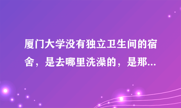 厦门大学没有独立卫生间的宿舍，是去哪里洗澡的，是那种公共澡堂有很多人的吗？洗澡会不会被人看？