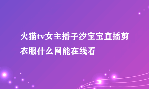 火猫tv女主播子汐宝宝直播剪衣服什么网能在线看