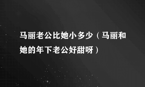 马丽老公比她小多少（马丽和她的年下老公好甜呀）