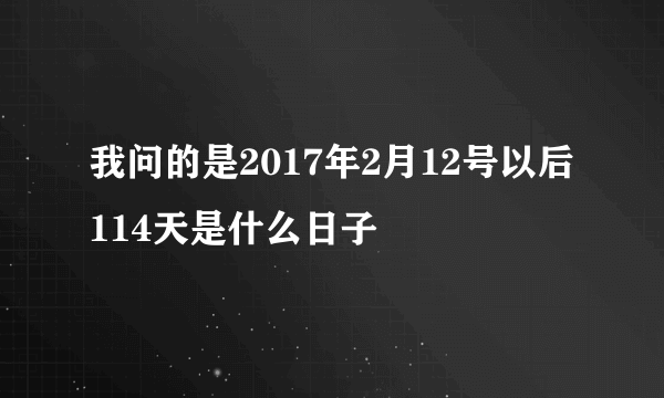 我问的是2017年2月12号以后114天是什么日子