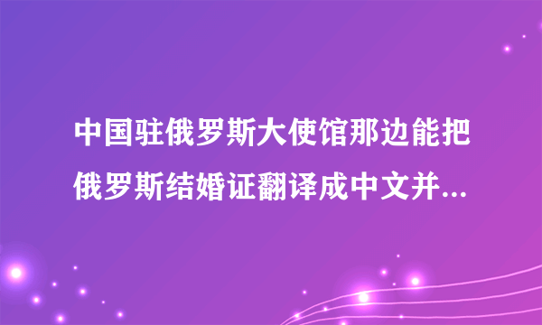 中国驻俄罗斯大使馆那边能把俄罗斯结婚证翻译成中文并且做公正认证吗？