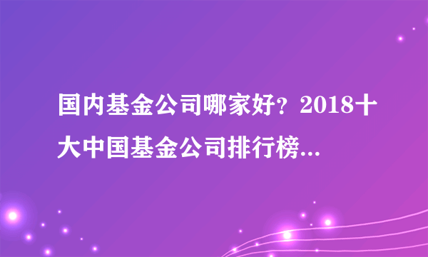 国内基金公司哪家好？2018十大中国基金公司排行榜(附完整榜单)