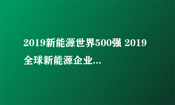 2019新能源世界500强 2019全球新能源企业500强榜单（附完整名单）