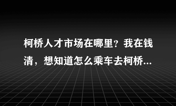 柯桥人才市场在哪里？我在钱清，想知道怎么乘车去柯桥人才市场？