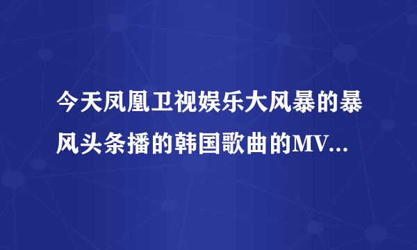 今天凤凰卫视娱乐大风暴的暴风头条播的韩国歌曲的MV的名字叫什么？