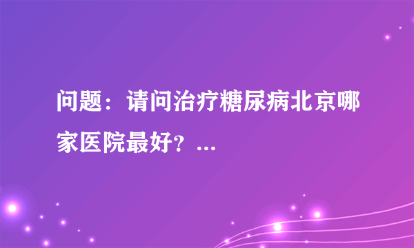 问题：请问治疗糖尿病北京哪家医院最好？...