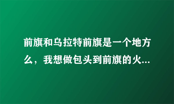 前旗和乌拉特前旗是一个地方么，我想做包头到前旗的火车，但是没查到