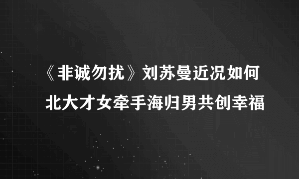 《非诚勿扰》刘苏曼近况如何 北大才女牵手海归男共创幸福