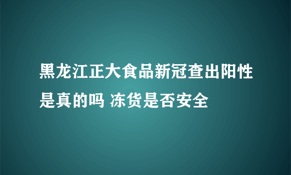 黑龙江正大食品新冠查出阳性是真的吗 冻货是否安全