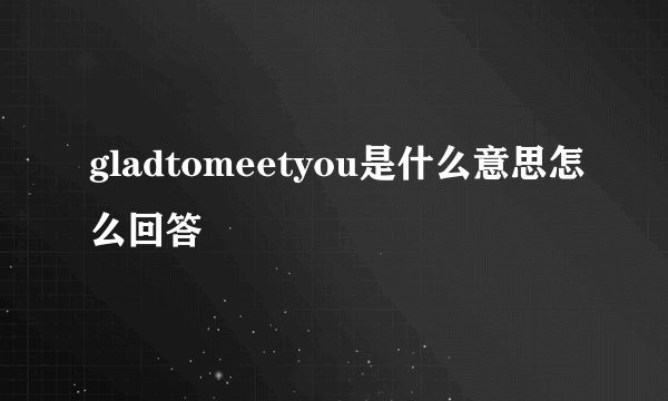 gladtomeetyou是什么意思怎么回答