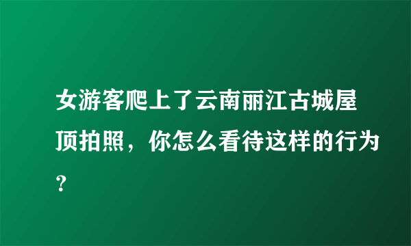 女游客爬上了云南丽江古城屋顶拍照，你怎么看待这样的行为？