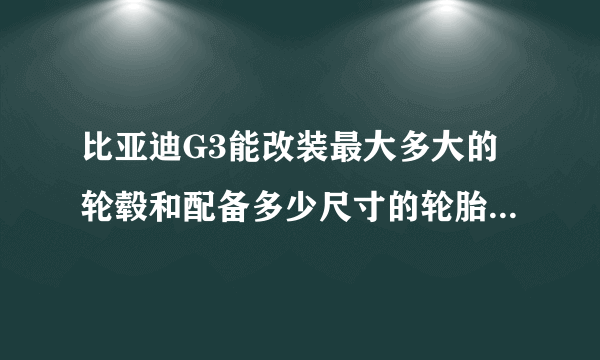 比亚迪G3能改装最大多大的轮毂和配备多少尺寸的轮胎?求推荐!