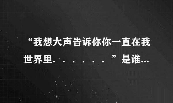 “我想大声告诉你你一直在我世界里．．．．．．”是谁唱的什么歌？