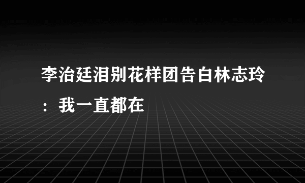 李治廷泪别花样团告白林志玲：我一直都在