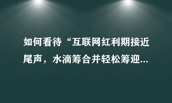 如何看待“互联网红利期接近尾声，水滴筹合并轻松筹迎来并购潮”这件事？