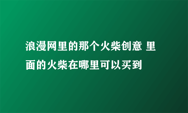 浪漫网里的那个火柴创意 里面的火柴在哪里可以买到