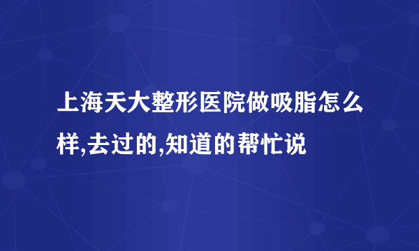 上海天大整形医院做吸脂怎么样,去过的,知道的帮忙说