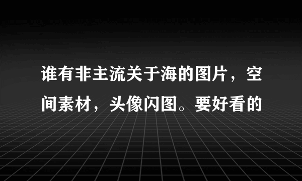 谁有非主流关于海的图片，空间素材，头像闪图。要好看的