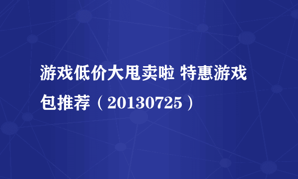 游戏低价大甩卖啦 特惠游戏包推荐（20130725）