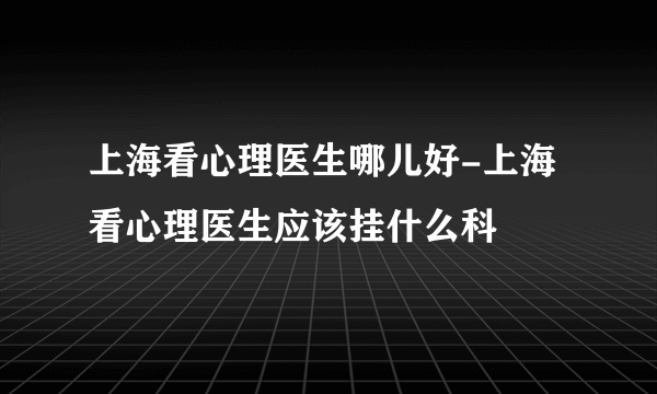 上海看心理医生哪儿好-上海看心理医生应该挂什么科