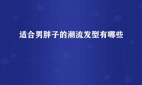 适合男胖子的潮流发型有哪些